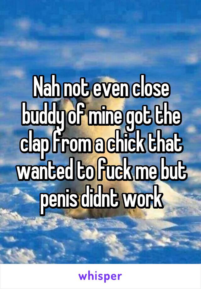 Nah not even close buddy of mine got the clap from a chick that wanted to fuck me but penis didnt work