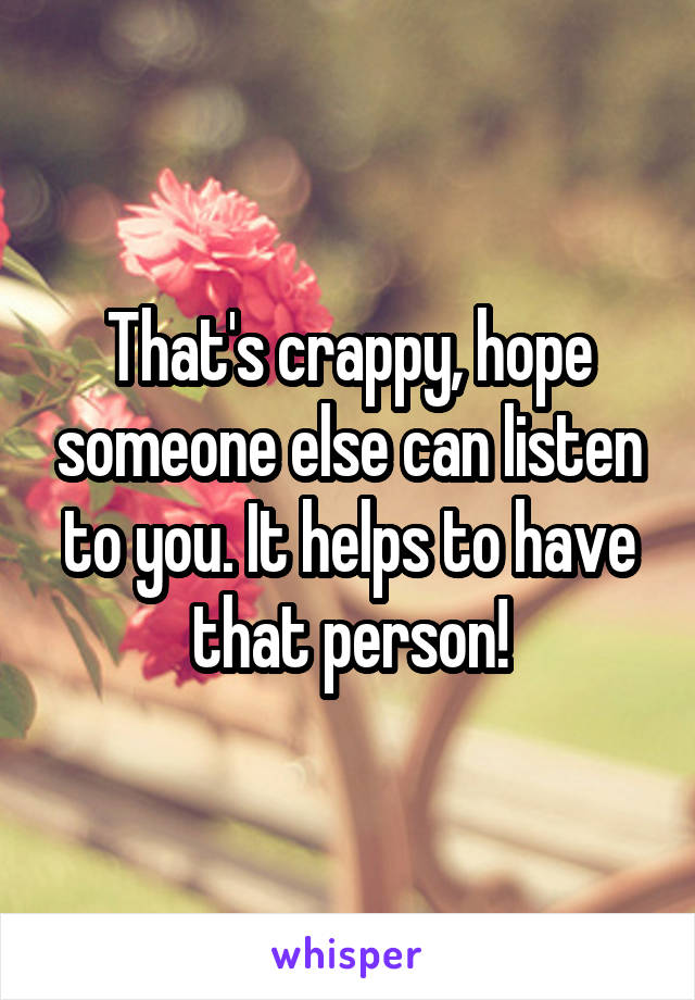 That's crappy, hope someone else can listen to you. It helps to have that person!