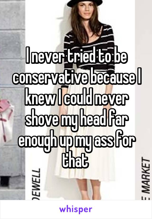 I never tried to be conservative because I knew I could never shove my head far enough up my ass for that 