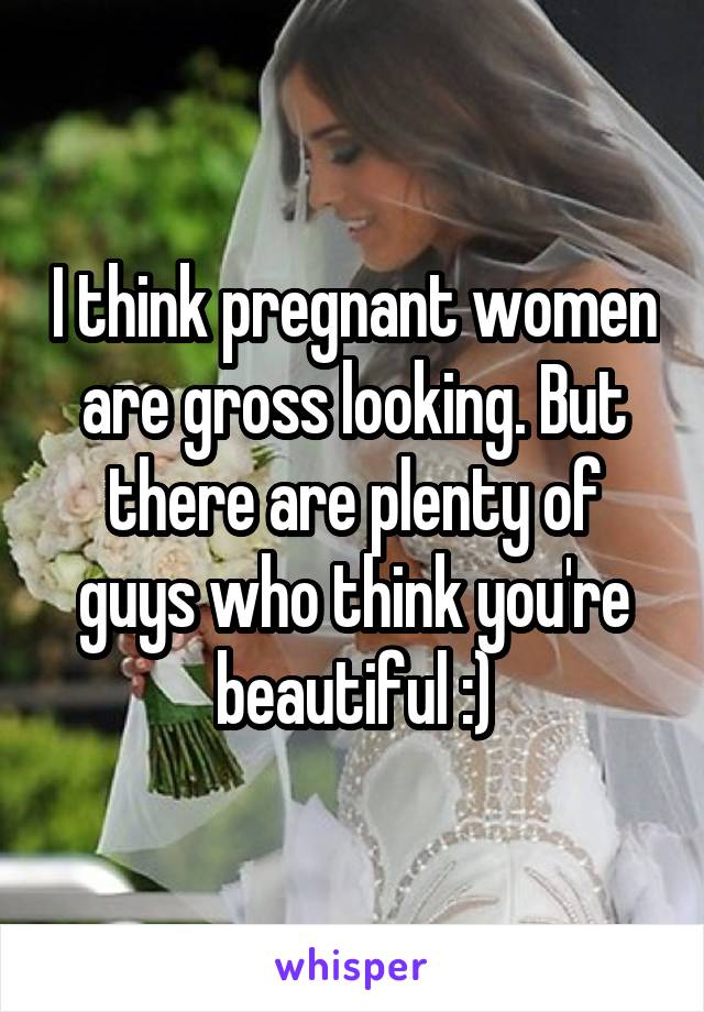 I think pregnant women are gross looking. But there are plenty of guys who think you're beautiful :)