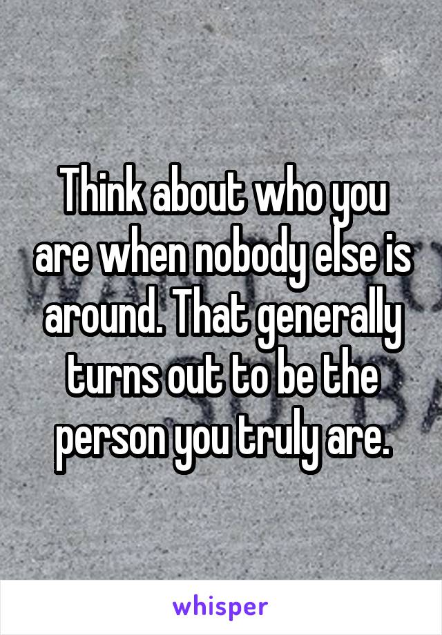 Think about who you are when nobody else is around. That generally turns out to be the person you truly are.