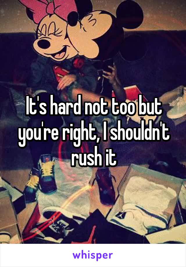 It's hard not too but you're right, I shouldn't rush it
