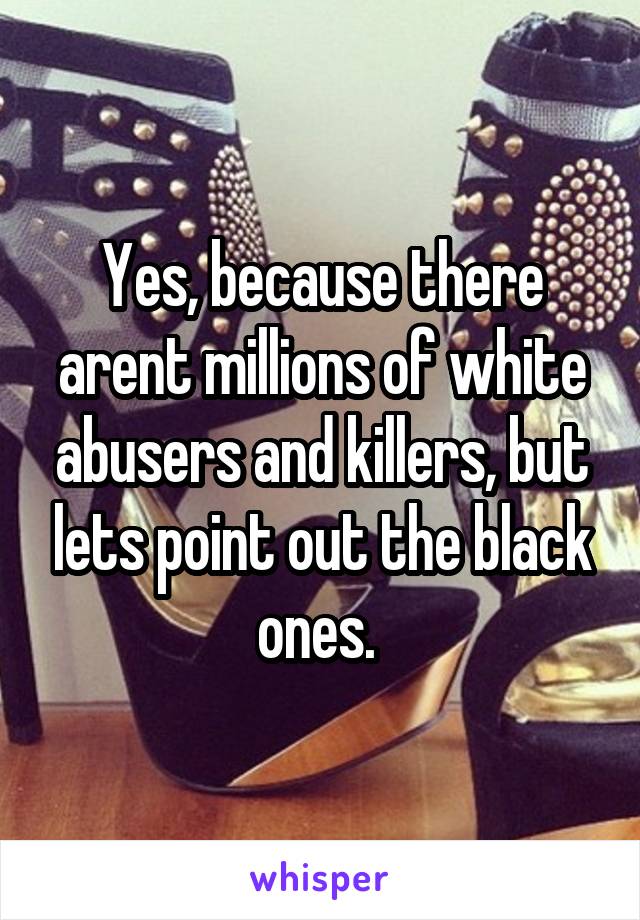 Yes, because there arent millions of white abusers and killers, but lets point out the black ones. 