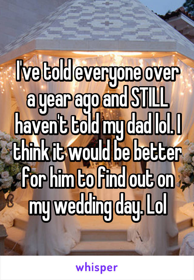 I've told everyone over a year ago and STILL haven't told my dad lol. I think it would be better for him to find out on my wedding day. Lol