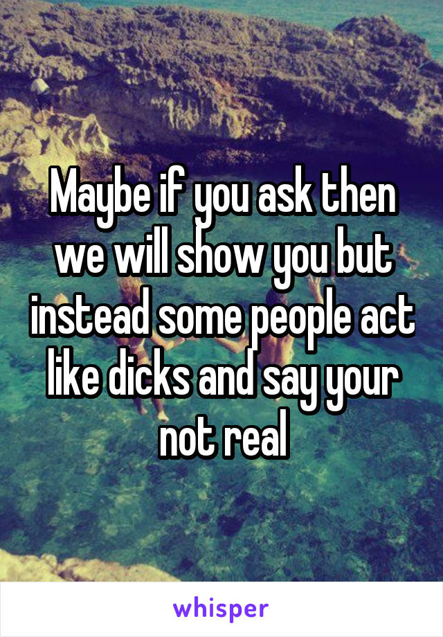 Maybe if you ask then we will show you but instead some people act like dicks and say your not real