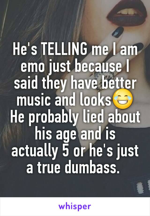 He's TELLING me I am emo just because I said they have better music and looks😂
He probably lied about his age and is actually 5 or he's just a true dumbass. 