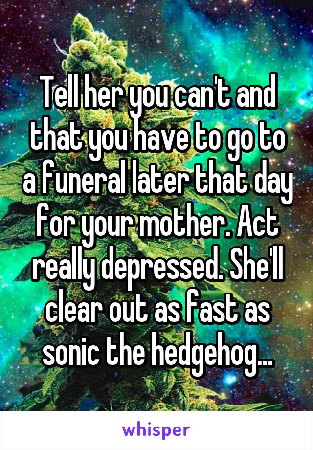 Tell her you can't and that you have to go to a funeral later that day for your mother. Act really depressed. She'll clear out as fast as sonic the hedgehog...