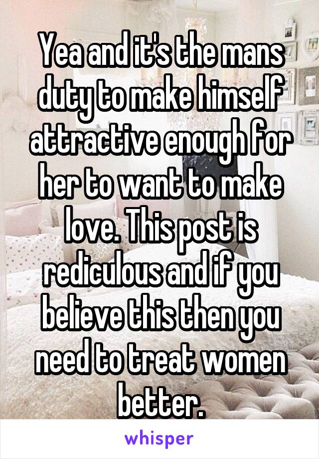 Yea and it's the mans duty to make himself attractive enough for her to want to make love. This post is rediculous and if you believe this then you need to treat women better.