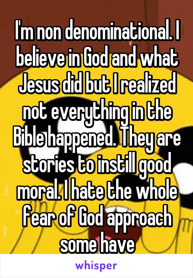 I'm non denominational. I believe in God and what Jesus did but I realized not everything in the Bible happened. They are stories to instill good moral. I hate the whole fear of God approach some have