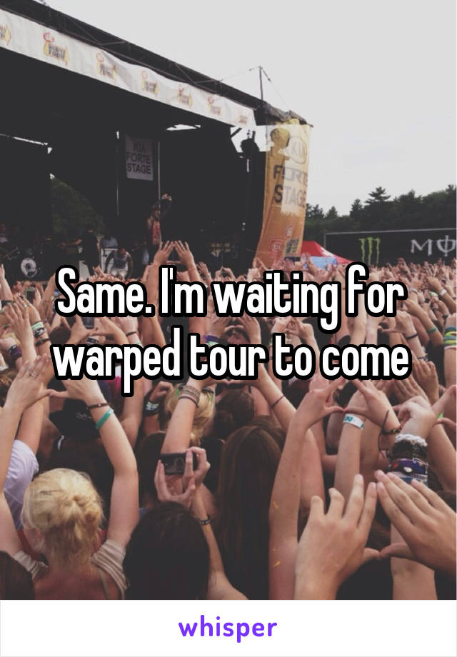 Same. I'm waiting for warped tour to come