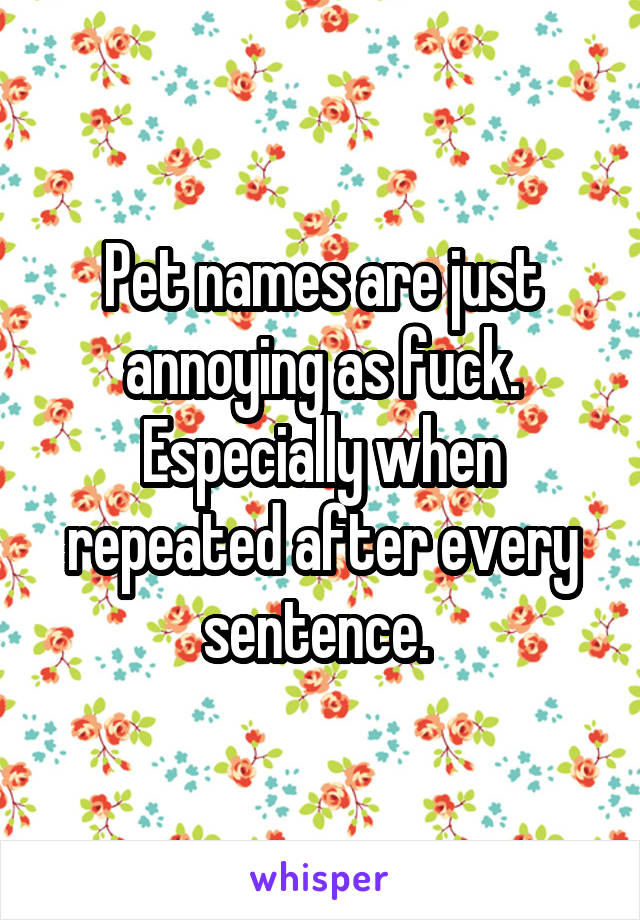 Pet names are just annoying as fuck. Especially when repeated after every sentence. 