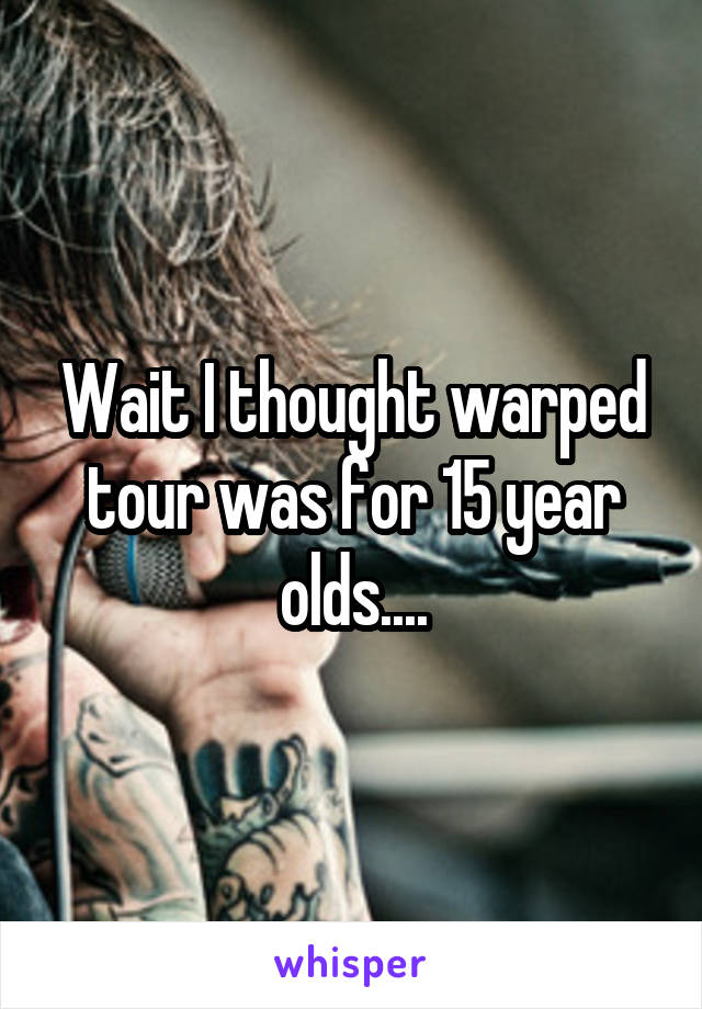 Wait I thought warped tour was for 15 year olds....