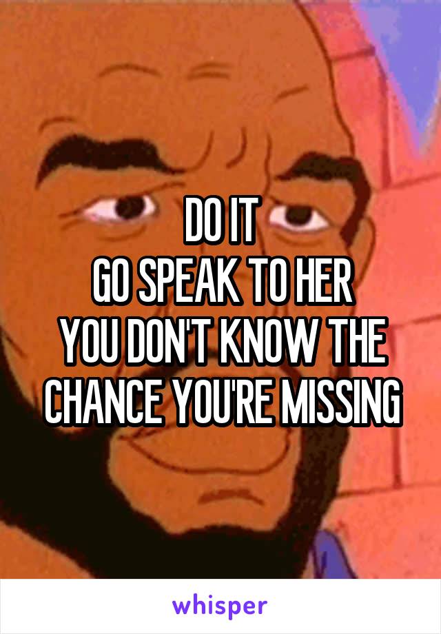 DO IT
GO SPEAK TO HER
YOU DON'T KNOW THE CHANCE YOU'RE MISSING