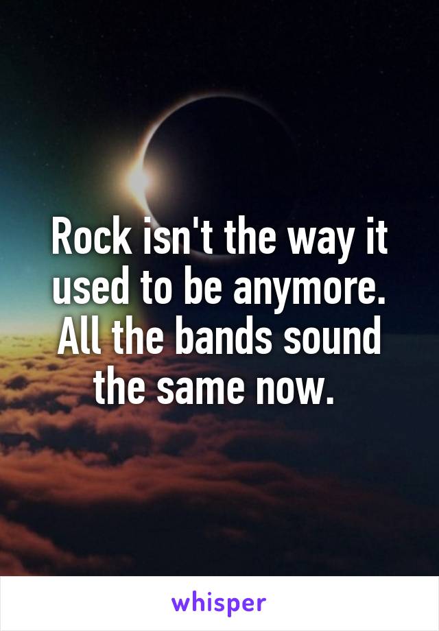 Rock isn't the way it used to be anymore. All the bands sound the same now. 