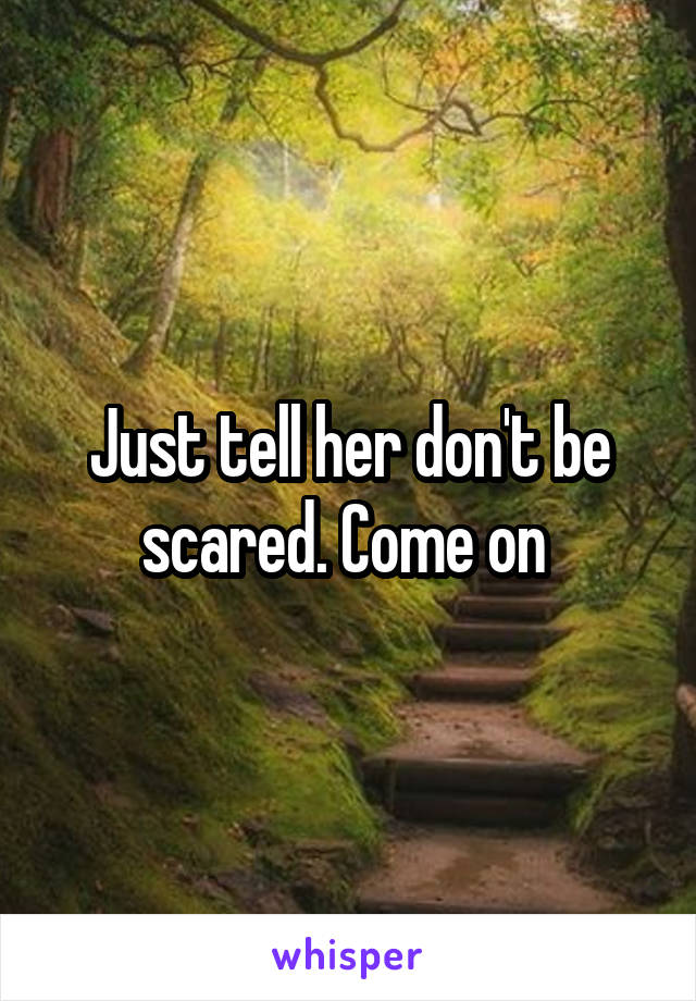 Just tell her don't be scared. Come on 