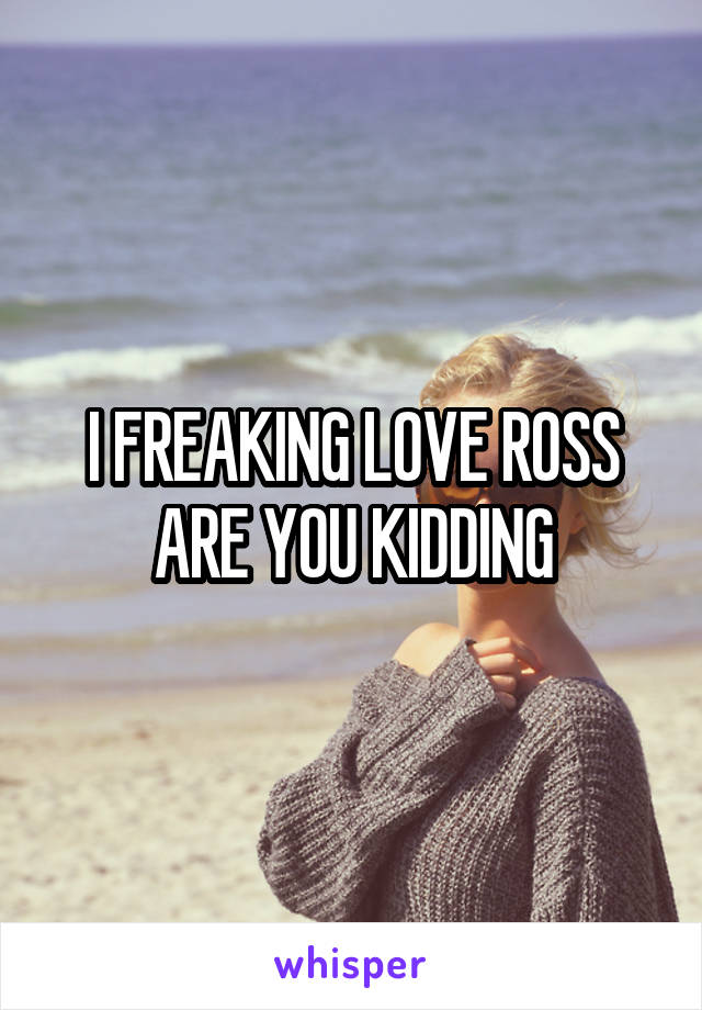 I FREAKING LOVE ROSS ARE YOU KIDDING