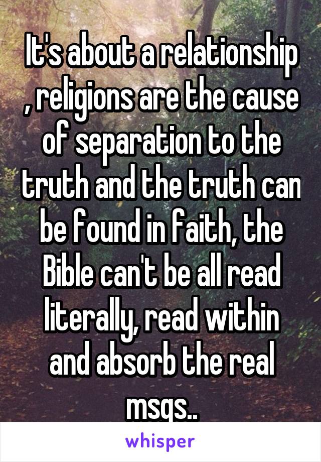 It's about a relationship , religions are the cause of separation to the truth and the truth can be found in faith, the Bible can't be all read literally, read within and absorb the real msgs..