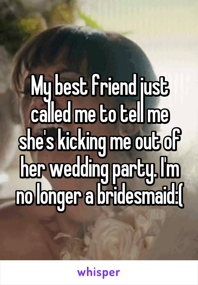 My best friend just called me to tell me she's kicking me out of her wedding party. I'm no longer a bridesmaid:(