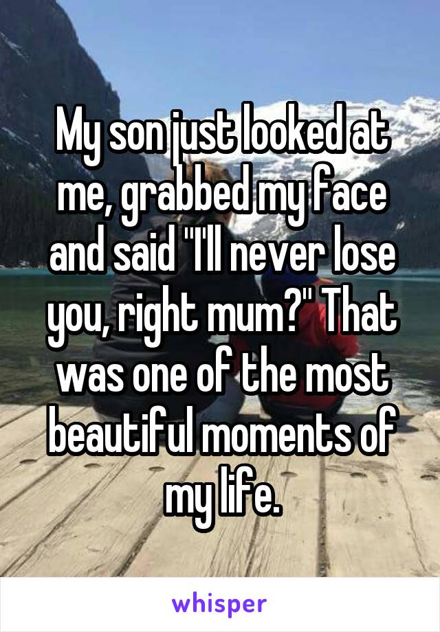 My son just looked at me, grabbed my face and said "I'll never lose you, right mum?" That was one of the most beautiful moments of my life.