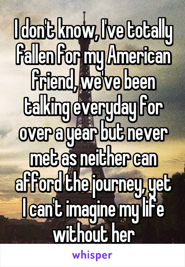 I don't know, I've totally fallen for my American friend, we've been talking everyday for over a year but never met as neither can afford the journey, yet I can't imagine my life without her