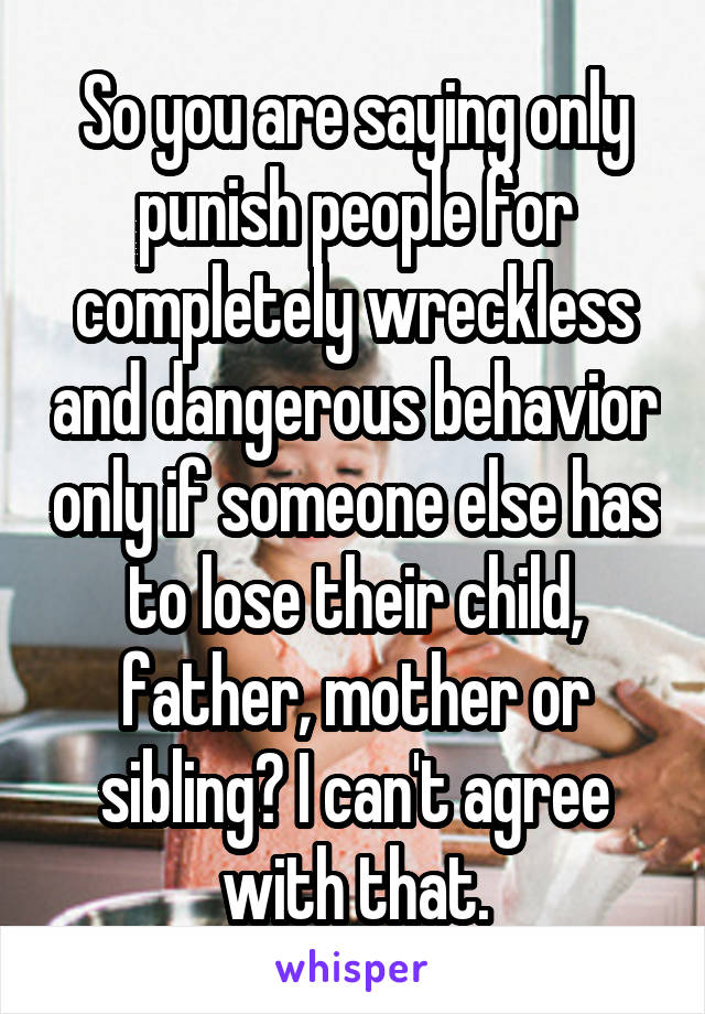 So you are saying only punish people for completely wreckless and dangerous behavior only if someone else has to lose their child, father, mother or sibling? I can't agree with that.