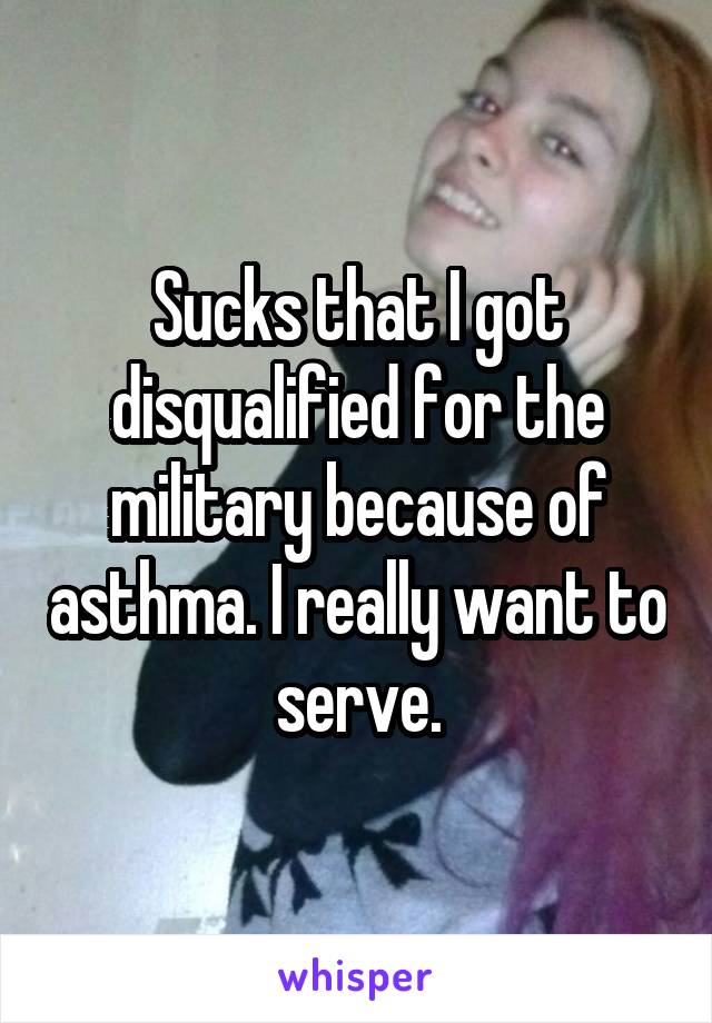 Sucks that I got disqualified for the military because of asthma. I really want to serve.
