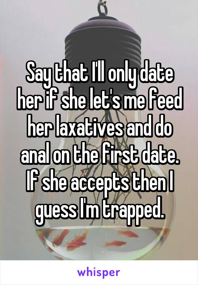 Say that I'll only date her if she let's me feed her laxatives and do anal on the first date. If she accepts then I guess I'm trapped.
