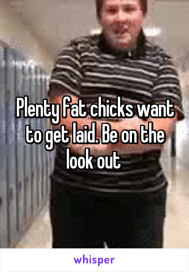 Plenty fat chicks want to get laid. Be on the look out 