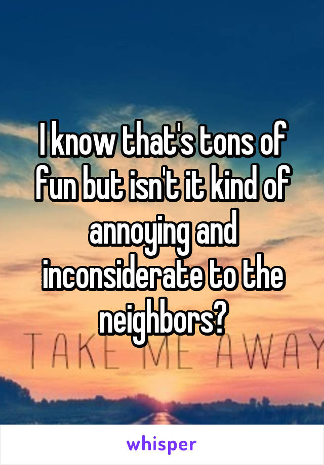 I know that's tons of fun but isn't it kind of annoying and inconsiderate to the neighbors?