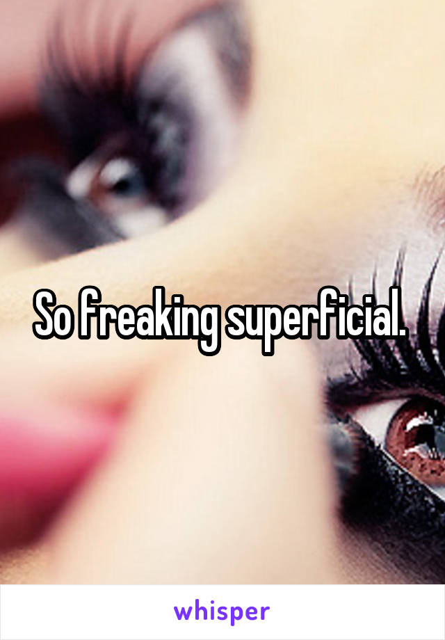 So freaking superficial. 