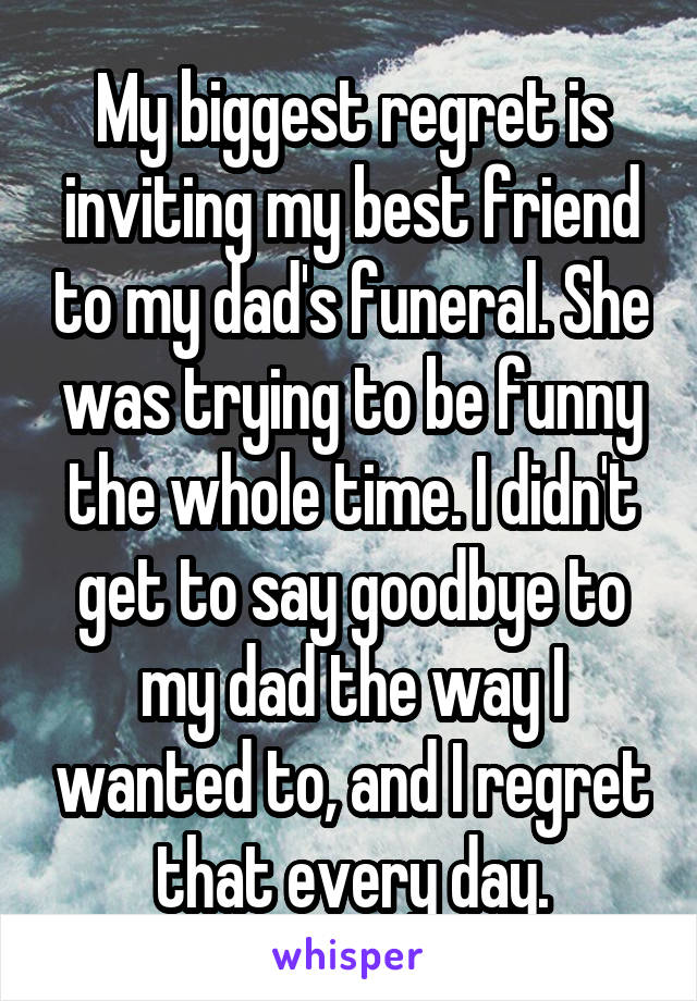 My biggest regret is inviting my best friend to my dad's funeral. She was trying to be funny the whole time. I didn't get to say goodbye to my dad the way I wanted to, and I regret that every day.
