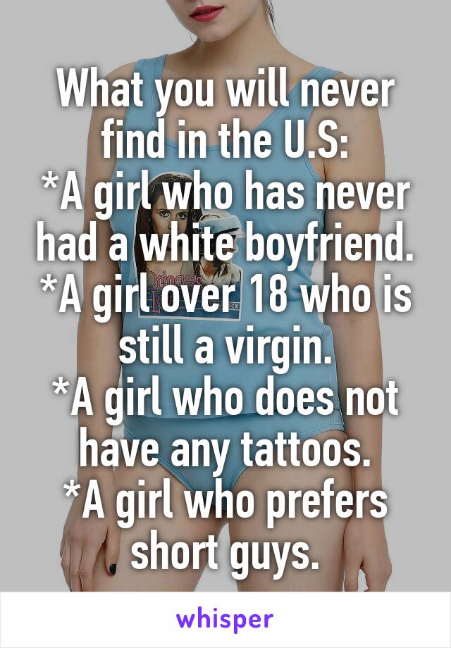 What you will never find in the U.S:
*A girl who has never had a white boyfriend.
*A girl over 18 who is still a virgin.
*A girl who does not have any tattoos.
*A girl who prefers short guys.