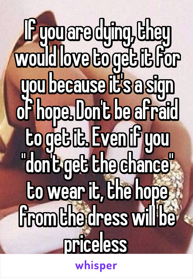 If you are dying, they would love to get it for you because it's a sign of hope. Don't be afraid to get it. Even if you "don't get the chance" to wear it, the hope from the dress will be priceless 