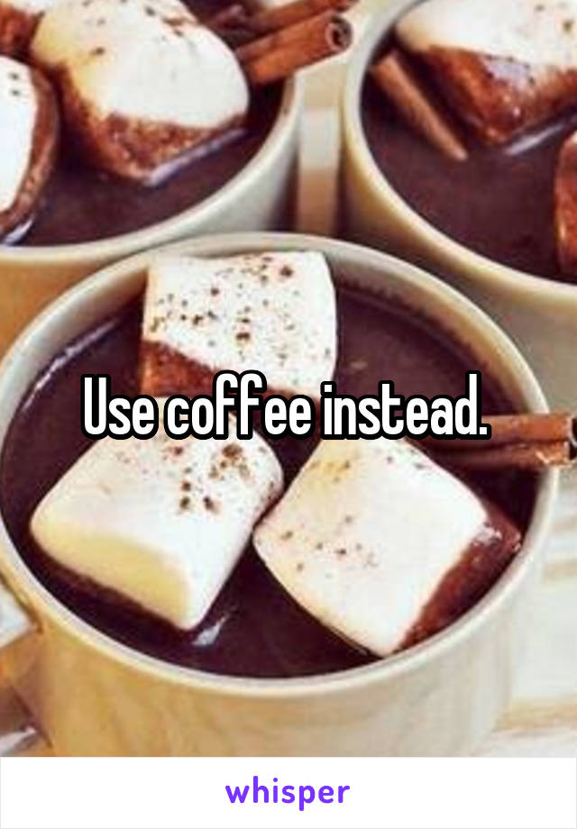 Use coffee instead. 
