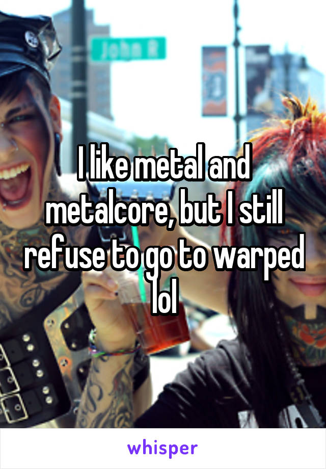 I like metal and metalcore, but I still refuse to go to warped lol