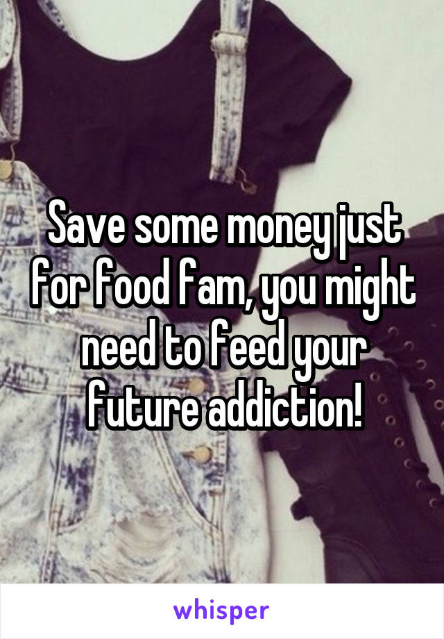 Save some money just for food fam, you might need to feed your future addiction!