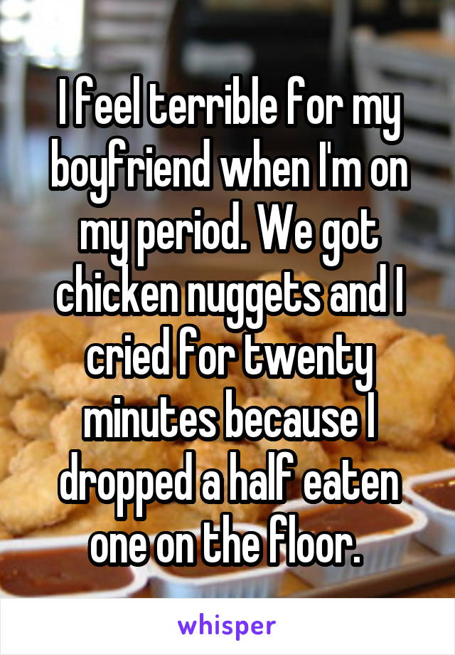 I feel terrible for my boyfriend when I'm on my period. We got chicken nuggets and I cried for twenty minutes because I dropped a half eaten one on the floor. 