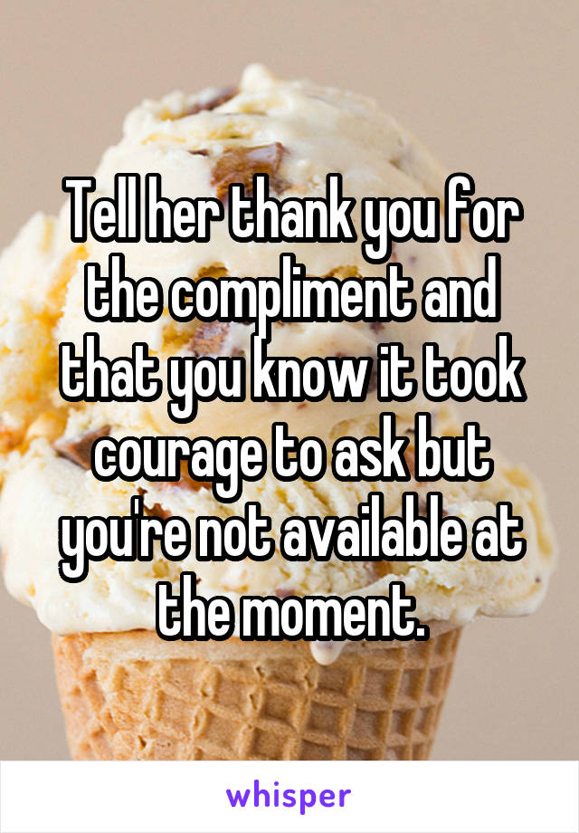 Tell her thank you for the compliment and that you know it took courage to ask but you're not available at the moment.