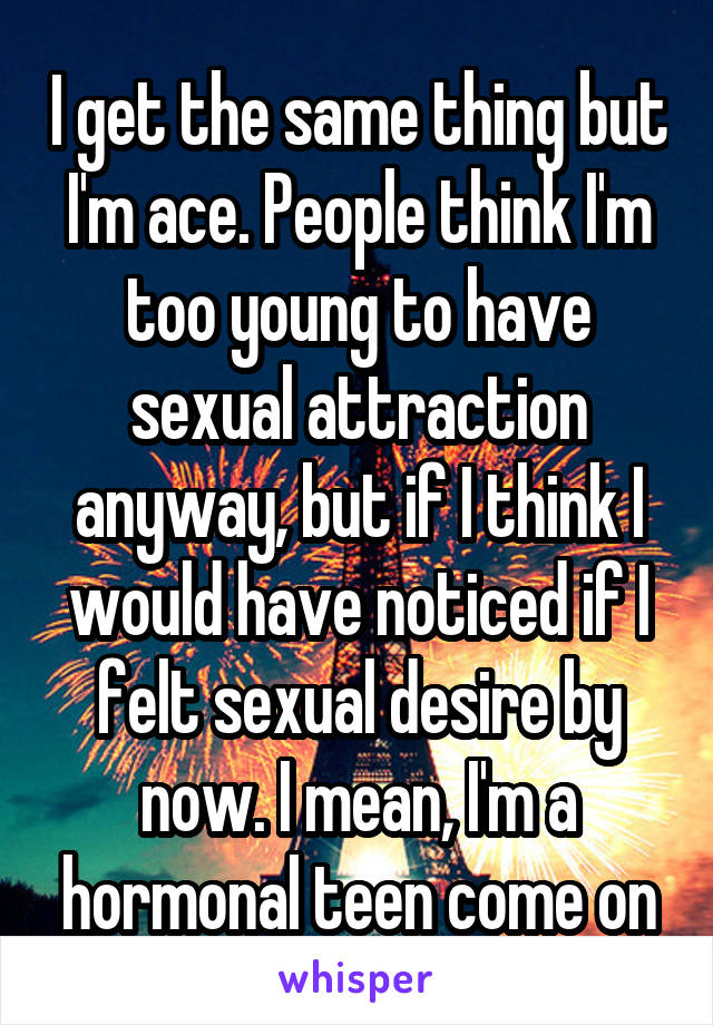 I get the same thing but I'm ace. People think I'm too young to have sexual attraction anyway, but if I think I would have noticed if I felt sexual desire by now. I mean, I'm a hormonal teen come on