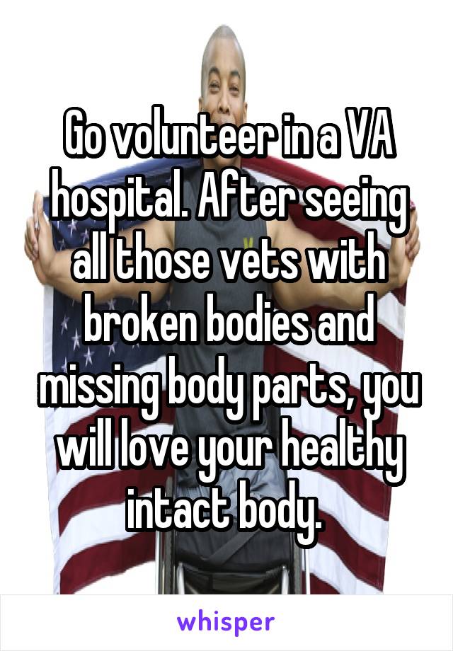 Go volunteer in a VA hospital. After seeing all those vets with broken bodies and missing body parts, you will love your healthy intact body. 