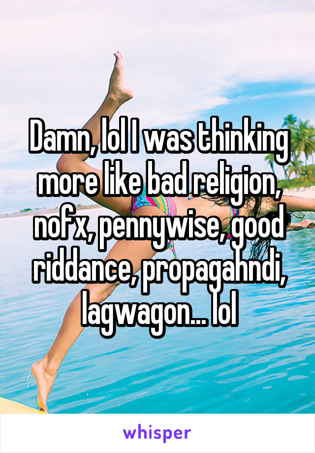 Damn, lol I was thinking more like bad religion, nofx, pennywise, good riddance, propagahndi, lagwagon... lol