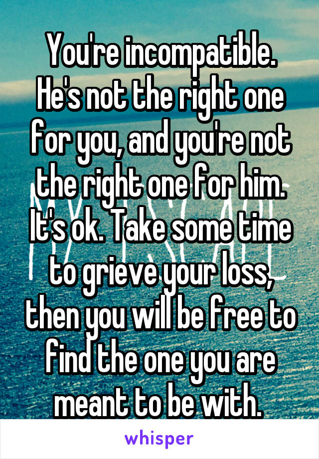 You're incompatible. He's not the right one for you, and you're not the right one for him. It's ok. Take some time to grieve your loss, then you will be free to find the one you are meant to be with. 