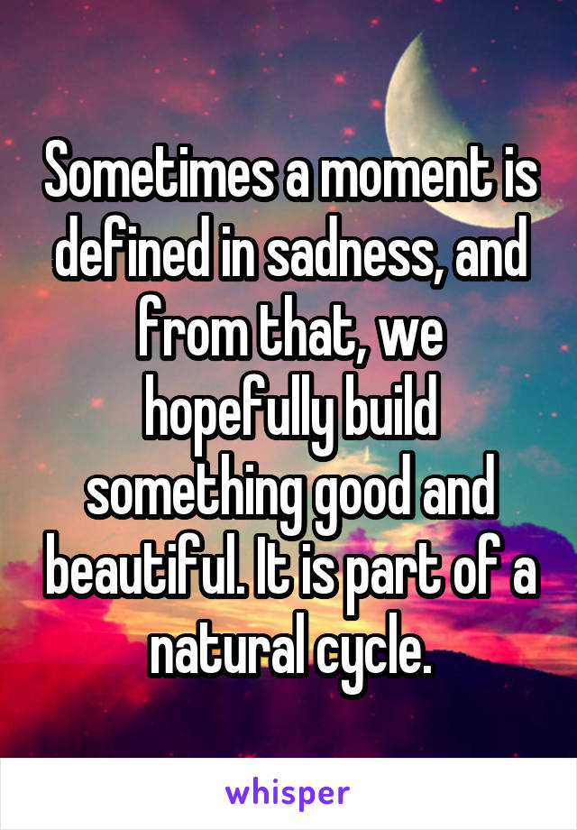 Sometimes a moment is defined in sadness, and from that, we hopefully build something good and beautiful. It is part of a natural cycle.