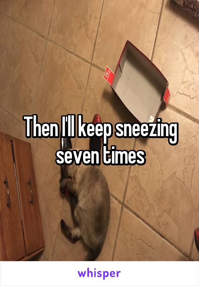 Then I'll keep sneezing seven times