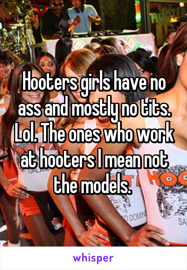 Hooters girls have no ass and mostly no tits. Lol. The ones who work at hooters I mean not the models. 