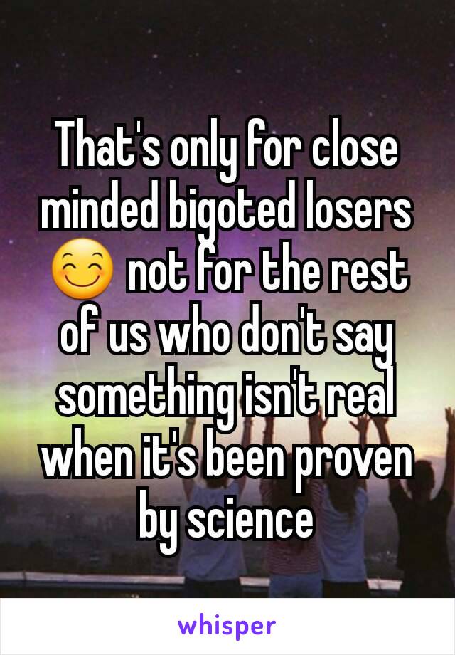 That's only for close minded bigoted losers 😊 not for the rest of us who don't say something isn't real when it's been proven by science