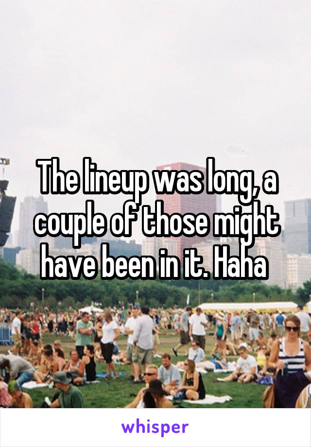 The lineup was long, a couple of those might have been in it. Haha 