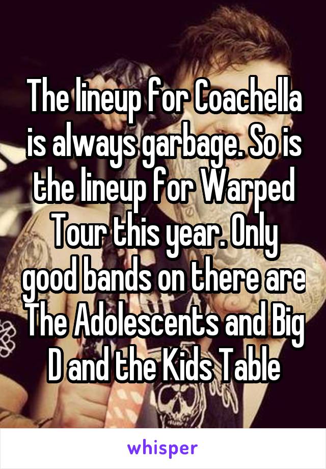 The lineup for Coachella is always garbage. So is the lineup for Warped Tour this year. Only good bands on there are The Adolescents and Big D and the Kids Table