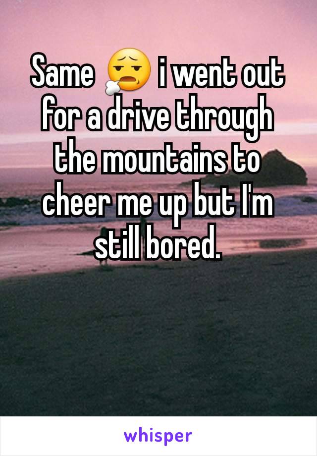Same 😧 i went out for a drive through the mountains to cheer me up but I'm still bored.