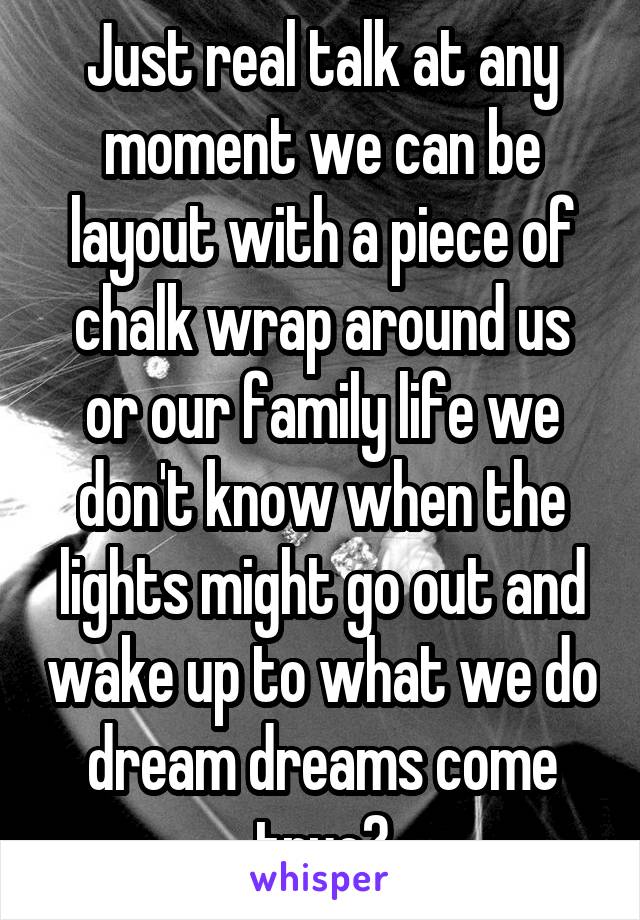Just real talk at any moment we can be layout with a piece of chalk wrap around us or our family life we don't know when the lights might go out and wake up to what we do dream dreams come true?